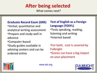After being selected
What comes next?
Graduate Record Exam (GRE)
•Verbal, quantitative and
analytical writing assessment
•Prepare and study well in
advance
•Computer-based
•Study guides available in
advising centers and can be
ordered online
Test of English as a Foreign
Language (TOEFL)
•Tests speaking, reading,
listening and writing
•Internet based
•For both, cost is covered by
Fulbright
•Scores can have a big impact
on your placement
www.ets.org
 
