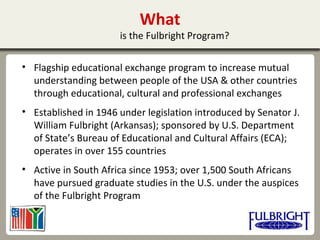 What
is the Fulbright Program?
• Flagship educational exchange program to increase mutual
understanding between people of the USA & other countries
through educational, cultural and professional exchanges
• Established in 1946 under legislation introduced by Senator J.
William Fulbright (Arkansas); sponsored by U.S. Department
of State’s Bureau of Educational and Cultural Affairs (ECA);
operates in over 155 countries
• Active in South Africa since 1953; over 1,500 South Africans
have pursued graduate studies in the U.S. under the auspices
of the Fulbright Program
 
