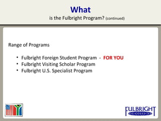 What
is the Fulbright Program? (continued)
Range of Programs
• Fulbright Foreign Student Program - FOR YOU
• Fulbright Visiting Scholar Program
• Fulbright U.S. Specialist Program
 
