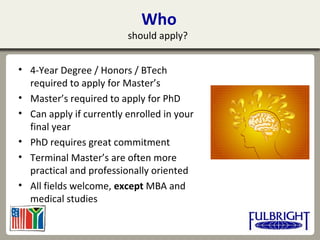 Who
should apply?
• 4-Year Degree / Honors / BTech
required to apply for Master’s
• Master’s required to apply for PhD
• Can apply if currently enrolled in your
final year
• PhD requires great commitment
• Terminal Master’s are often more
practical and professionally oriented
• All fields welcome, except MBA and
medical studies
 
