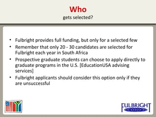 Who
gets selected?
• Fulbright provides full funding, but only for a selected few
• Remember that only 20 - 30 candidates are selected for
Fulbright each year in South Africa
• Prospective graduate students can choose to apply directly to
graduate programs in the U.S. [EducationUSA advising
services]
• Fulbright applicants should consider this option only if they
are unsuccessful
 