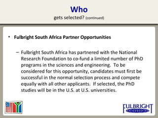 Who
gets selected? (continued)
• Fulbright South Africa Partner Opportunities
– Fulbright South Africa has partnered with the National
Research Foundation to co-fund a limited number of PhD
programs in the sciences and engineering. To be
considered for this opportunity, candidates must first be
successful in the normal selection process and compete
equally with all other applicants. If selected, the PhD
studies will be in the U.S. at U.S. universities.
 