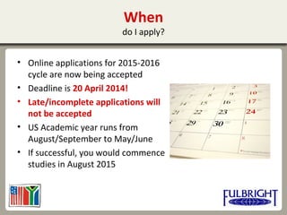 When
do I apply?
• Online applications for 2015-2016
cycle are now being accepted
• Deadline is 20 April 2014!
• Late/incomplete applications will
not be accepted
• US Academic year runs from
August/September to May/June
• If successful, you would commence
studies in August 2015
 