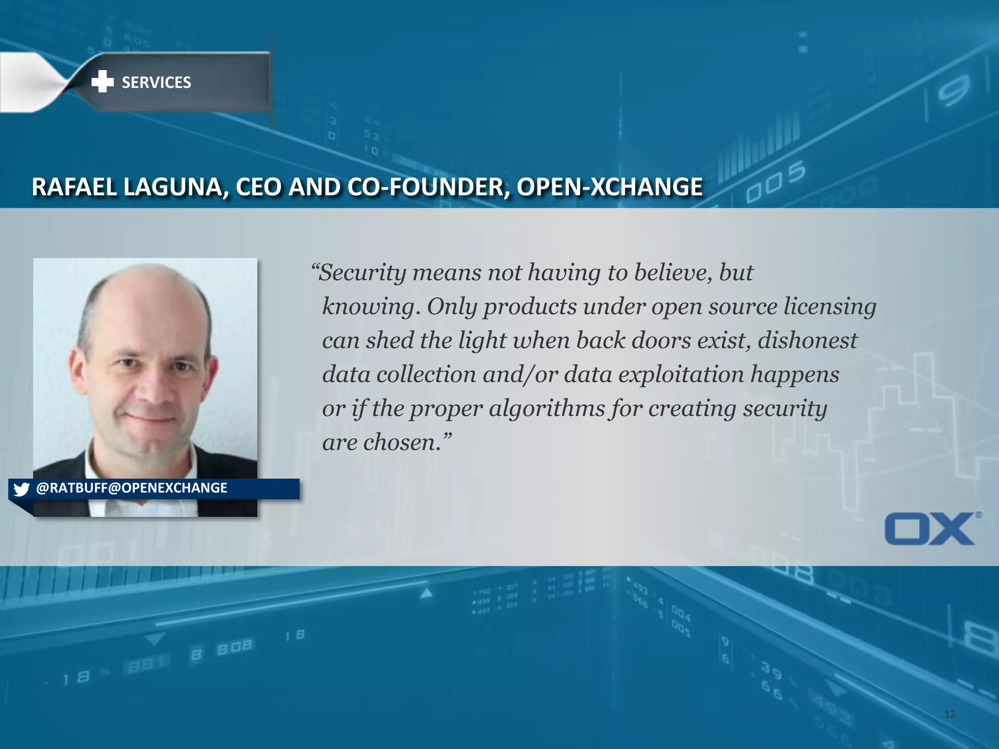 ―Security means not having to believe, but
knowing. Only products under open source licensing
can shed the light when back doors exist, dishonest
data collection and/or data exploitation happens
or if the proper algorithms for creating security
are chosen.‖
RAFAEL LAGUNA, CEO AND CO-FOUNDER, OPEN-XCHANGE
@RATBUFF@OPENEXCHANGE
SERVICES
12
 