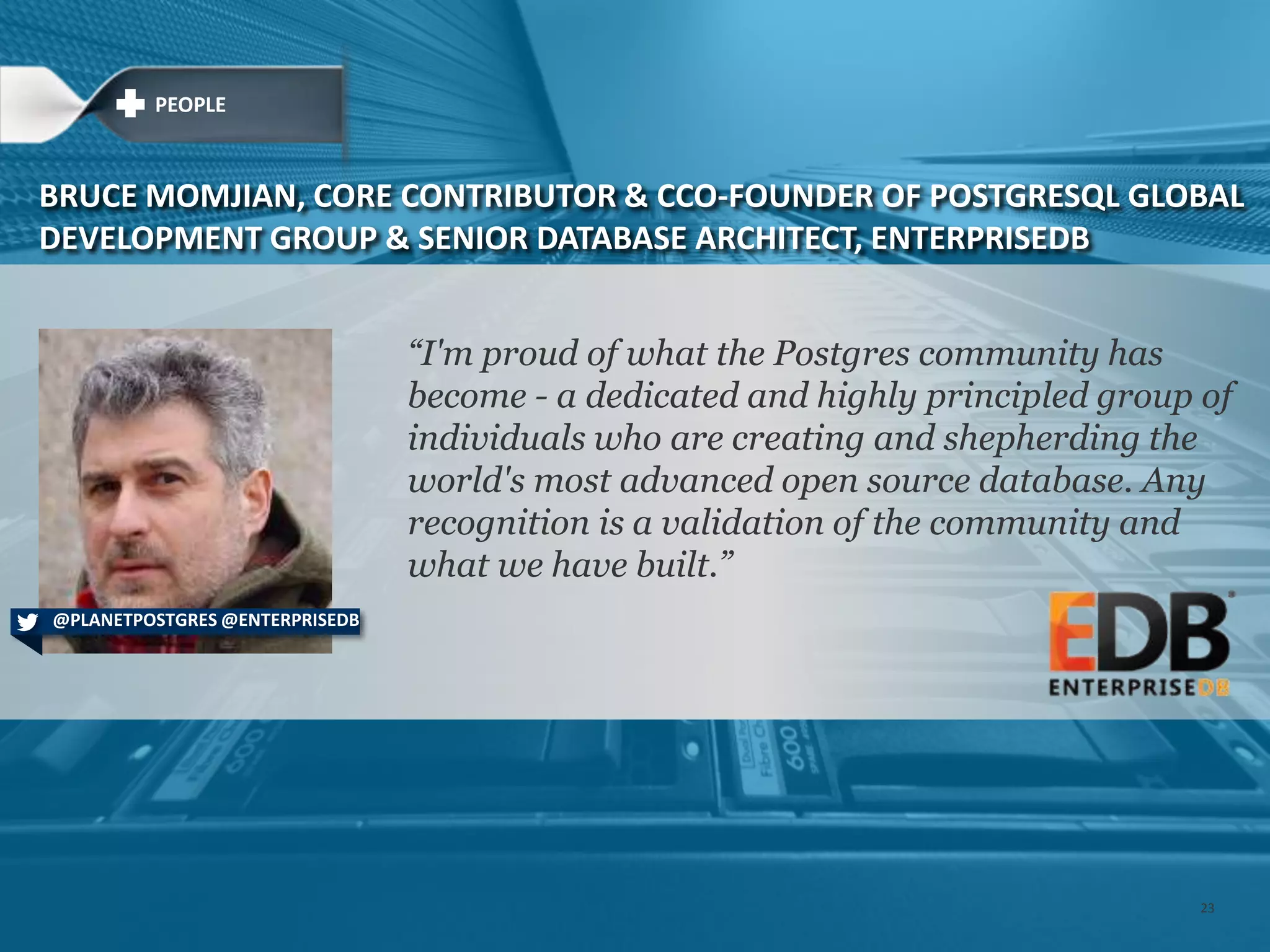 ―I'm proud of what the Postgres community has
become - a dedicated and highly principled group of
individuals who are creating and shepherding the
world's most advanced open source database. Any
recognition is a validation of the community and
what we have built.‖
BRUCE MOMJIAN, CORE CONTRIBUTOR & CCO-FOUNDER OF POSTGRESQL GLOBAL
DEVELOPMENT GROUP & SENIOR DATABASE ARCHITECT, ENTERPRISEDB
@PLANETPOSTGRES @ENTERPRISEDB
PEOPLE
23
 