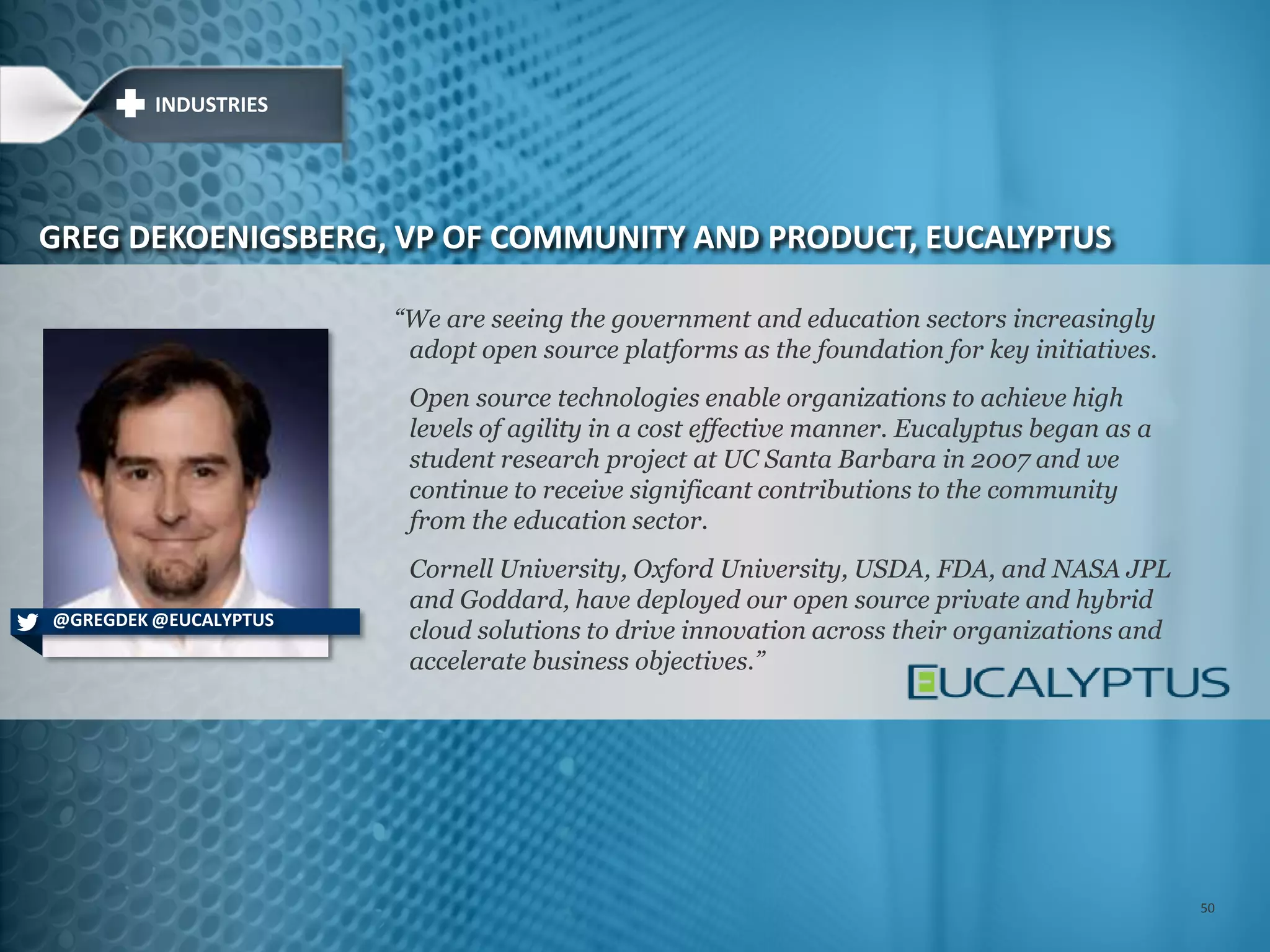 ―We are seeing the government and education sectors increasingly
adopt open source platforms as the foundation for key initiatives.
Open source technologies enable organizations to achieve high
levels of agility in a cost effective manner. Eucalyptus began as a
student research project at UC Santa Barbara in 2007 and we
continue to receive significant contributions to the community
from the education sector.
Cornell University, Oxford University, USDA, FDA, and NASA JPL
and Goddard, have deployed our open source private and hybrid
cloud solutions to drive innovation across their organizations and
accelerate business objectives.‖
GREG DEKOENIGSBERG, VP OF COMMUNITY AND PRODUCT, EUCALYPTUS
@GREGDEK @EUCALYPTUS
INDUSTRIES
50
 
