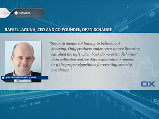 ―Security means not having to believe, but
knowing. Only products under open source licensing
can shed the light when back doors exist, dishonest
data collection and/or data exploitation happens
or if the proper algorithms for creating security
are chosen.‖
RAFAEL LAGUNA, CEO AND CO-FOUNDER, OPEN-XCHANGE
@RATBUFF@OPENEXCHANGE
SERVICES
12
 