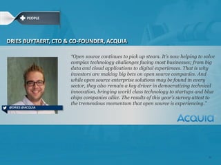 ―Open source continues to pick up steam. It‘s now helping to solve
complex technology challenges facing most businesses; from big
data and cloud applications to digital experiences. That is why
investors are making big bets on open source companies. And
while open source enterprise solutions may be found in every
sector, they also remain a key driver in democratizing technical
innovation, bringing world class technology to startups and blue
chips companies alike. The results of this year‘s survey attest to
the tremendous momentum that open source is experiencing.‖
DRIES BUYTAERT, CTO & CO-FOUNDER, ACQUIA
@DRIES @ACQUIA
PEOPLE
22
 