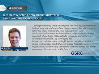 ―Developers joining today‘s workforce are looking for companies
that not only use and contribute to open source, but also create a
culture of open, community-style development. As a
result, enterprises must understand and adopt an Inner Source
approach of applying OSS methods, processes and culture to
internal development. By leveraging the
innovation, collaboration, and efficiencies associated with open
source communities inside their corporate firewalls, these
organizations will not only attract the best new talent, but also to
stay competitive now and in the future.‖
GUY MARTIN, SENIOR OPEN SOURCE STRATEGIST,
SAMSUNG OPEN SOURCE GROUP
@GUYMA
ENTERPRISES
27
 