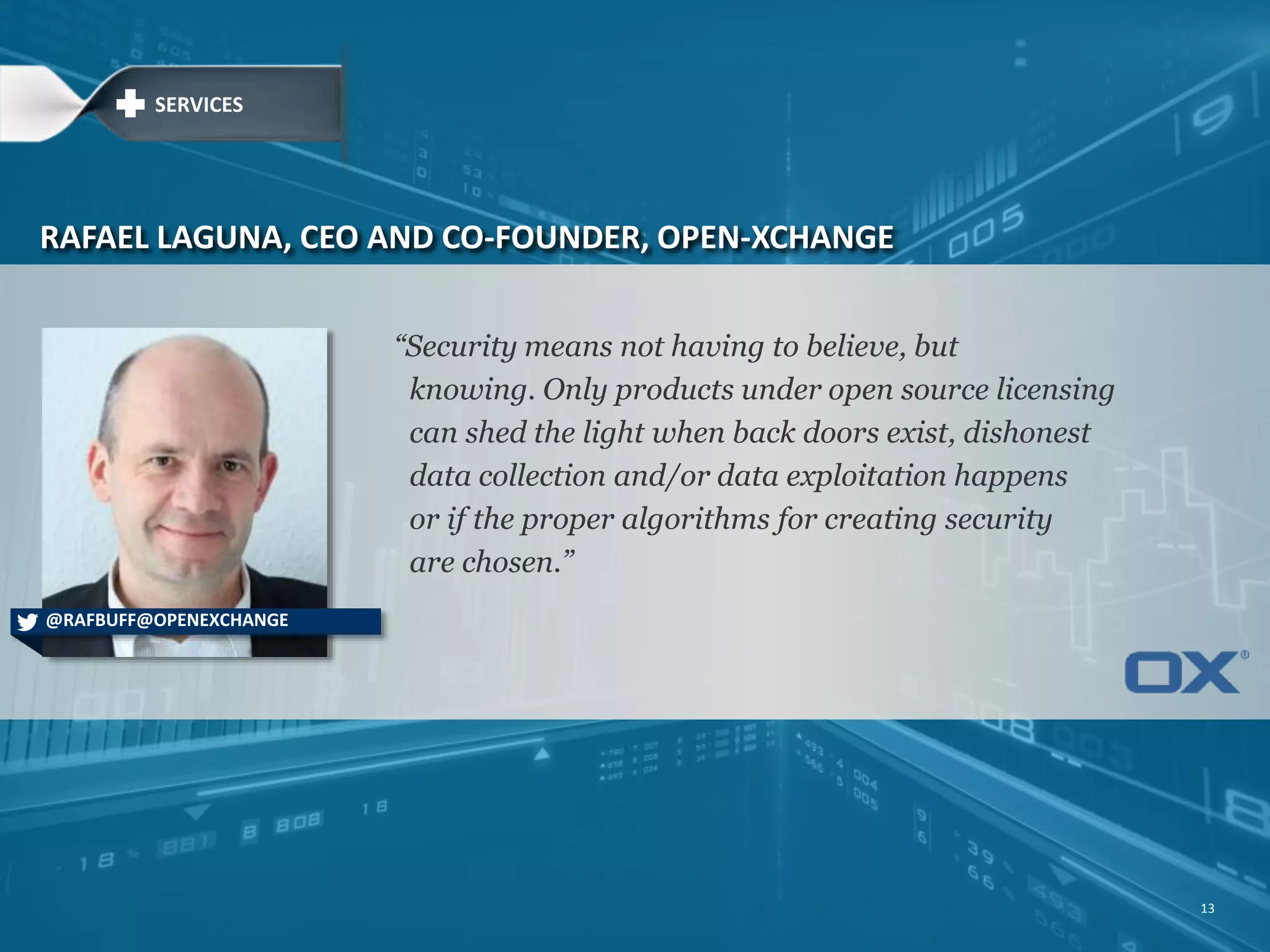 “Security means not having to believe, but knowing. Only products under open source licensing can shed the light when back doors exist, dishonest data collection and/or data exploitation happens or if the proper algorithms for creating security are chosen.” RAFAEL LAGUNA, CEO AND CO-FOUNDER, OPEN-XCHANGE @RAFBUFF@OPENEXCHANGE SERVICES 13 