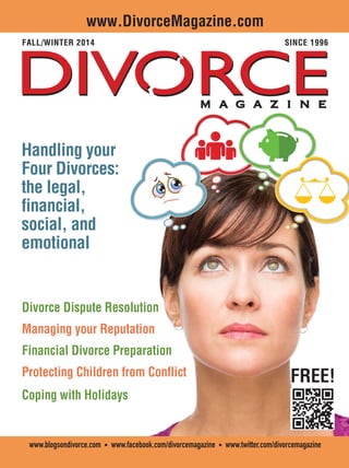 | 1Table of Contents | .com Directory
www.blogsondivorce.com • www.facebook.com/divorcemagazine • www.twitter.com/divorcemagazine
www.DivorceMagazine.com
FALL/WINTER 2014 SINCE 1996
FREE!
Divorce Dispute Resolution
Managing your Reputation
Financial Divorce Preparation
Protecting Children from Conflict
Coping with Holidays
Handling yourHandling your
Four Divorces:Four Divorces:
the legal,the legal,
financial,financial,
social, andsocial, and
emotionalemotional
 