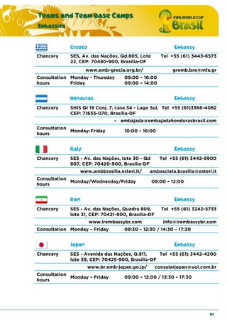 Teams and Team Base Camps
Embassies
105
Greece Embassy
Chancery SES, Av. das Nações, Qd.805, Lote
22, CEP: 70480-900, Brasília-DF
Tel +55 (61) 3443-6573
www.emb-grecia.org.br/ gremb.bra@mfa.gr
Consultation
hours
Monday - Thursday 09:00 – 16:00
Friday 09:00 – 14:00
Honduras Embassy
Chancery SHIS QI 19 Conj. 7, casa 34 - Lago Sul,
CEP: 71655-070, Brasília-DF
Tel +55 (61)3366-4082
- embajada@embajadahondurasbrasil.com
Consultation
hours
Monday-Friday 10:00 – 16:00
Italy Embassy
Chancery SES - Av. das Nações, lote 30 - Qd
807, CEP: 70420-900, Brasília-DF
Tel +55 (61) 3442-9900
www.ambbrasilia.esteri.it/ ambasciata.brasilia@esteri.it
Consultation
hours
Monday/Wednesday/Friday 09:00 – 12:00
Iran Embassy
Chancery SES - Av. das Nações, Quadra 809,
lote 31, CEP: 70421-900, Brasília-DF
Tel +55 (61) 3242-5733
www.irembassybr.com info@irembassybr.com
Consultation Monday – Friday 08:30 – 12:30 / 14:30 – 17:30
Japan Embassy
Chancery SES - Avenida das Nações, Q.811,
lote 39, CEP: 70425-900, Brasília-DF
Tel +55 (61) 3442-4200
www.br.emb-japan.go.jp/ consularjapan@uol.com.br
Consultation
hours
Monday – Friday 09:00 – 12:00 / 13:30 – 17:30
 