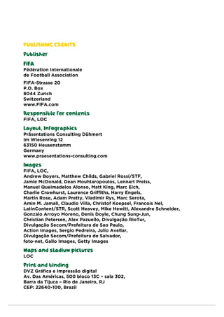 PUBLISHING CREDITS
Publisher
FIFA
Fédération Internationale
de Football Association
FIFA-Strasse 20
P.O. Box
8044 Zurich
Switzerland
www.FIFA.com
Responsible for contents
FIFA, LOC
Layout, Infographics
Präsentations Consulting Dühmert
Im Wiesenring 12
63150 Heusenstamm
Germany
www.praesentations-consulting.com
Images
FIFA, LOC,
Andrew Boyers, Matthew Childs, Gabriel Rossi/STF,
Jamie McDonald, Dean Mouhtaropoulos, Lennart Preiss,
Manuel Queimadelos Alonso, Matt King, Marc Eich,
Charlie Crowhurst, Laurence Griffiths, Harry Engels,
Martin Rose, Adam Pretty, Vladimir Rys, Marc Serota,
Amin M. Jamali, Claudio Villa, Christof Koepsel, Francois Nel,
LatinContent/STR, Scott Heavey, Mike Hewitt, Alexandre Schneider,
Gonzalo Arroyo Moreno, Denis Doyle, Chung Sung-Jun,
Christian Petersen, Alex Pazuello, Divulgação RioTur,
Divulgação Secom/Prefeitura de Sao Paulo,
Action Images, Sergio Pedreira, Julio Avellar,
Divulgação Secom/Prefeitura de Salvador,
foto-net, Gallo Images, Getty Images
Maps and stadium pictures
LOC
Print and binding
DVZ Gráfica e Impressão digital
Av. Das Américas, 500 bloco 13C – sala 302,
Barra da Tijuca – Rio de Janeiro, RJ
CEP: 22640-100, Brazil
 