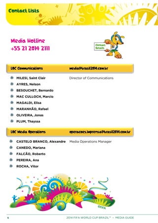 Contact Lists
6 2014 FIFA WORLD CUP BRAZIL™ – MEDIA GUIDE
Media Hotline
+55 21 2014 2111
MILESI, Saint Clair Director of Communications
AYRES, Nelson
BESOUCHET, Bernardo
MAC CULLOCH, Marcio
MAGALDI, Elisa
MARANHÃO, Rafael
OLIVEIRA, Jonas
PLUM, Thayssa
CASTELO BRANCO, Alexandre Media Operations Manager
CANEDO, Mariana
FALCÃO, Roberto
PEREIRA, Ana
ROCHA, Vitor
 