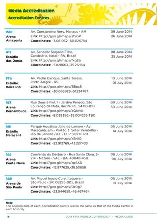 Media Accreditation
Accreditation Centres
10 2014 FIFA WORLD CUP BRAZIL™ – MEDIA GUIDE
MAN
Arena
Amazonia
Av. Constantino Nery, Manaus - AM
Link: http://goo.gl/maps/sfSGP
Coordinates: -3.081032,-60.026784
09 June 2014
26 June 2014
NTL
Estádio
das Dunas
Av. Senador Salgado Filho,
Candelária, Natal - RN, Brazil
Link: http://goo.gl/maps/fxqEb
Coordinates: -5.828663,-35.212164
08 June 2014
25 June 2014
PTA
Estádio
Beira Rio
Av. Padre Cacique, Santa Teresa,
Porto Alegre - RS
Link: http://goo.gl/maps/B8pc8
Coordinates: -30.063926,-51.234787
10 June 2014
01 July 2014
RCF
Arena
Pernambuco
Rua Deus é Fiel, 1 - Jardim Penedo, São
Lourenço da Mata, Recife, PE, 54710-010
Link: http://goo.gl/maps/zQNHU
Coordinates: -8.039386,-35.004235 TBC
09 June 2014
30 June 2014
RIO
Estádio
Maracanã
Parque Aquático Júlio de Lamare - Av.
Maracanã, s/n - Portão 3 Setor Vermelho -
Rio de Janeiro /RJ - CEP: 20271-120
Link: http://goo.gl/maps/kBrX0
Coordinates: -22.912769,-43.227433
06 June 2014
14 July 2014
SAL
Arena
Fonte Nova
Convento do Desterro - Rua Santa Clara, 2-
214 - Nazaré - SAL - BA, 40040-450
Link: http://goo.gl/maps/qzSXD
Coordinates: -12.977625,-38.50656
08 June 2014
06 July 2014
SAO
Arena de
São Paulo
Av. Miguel Inacio Cury, Itaquera -
São Paulo - SP, 08295-005, Brazil
Link: http://goo.gl/maps/0zRg7
Coordinates: -23.544659,-46.467464
06 June 2014
10 July 2014
Note:
The opening date of each Accreditation Centre will be the same as that of the Media Centre in
each host city.
 