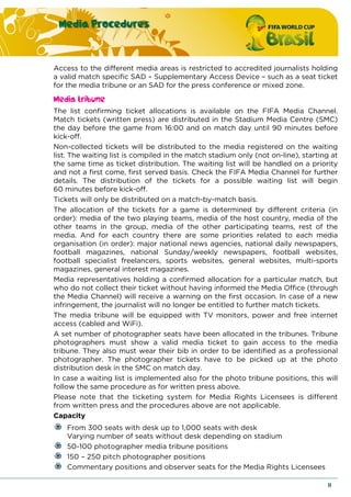Media Procedures
11
Access to the different media areas is restricted to accredited journalists holding
a valid match specific SAD – Supplementary Access Device – such as a seat ticket
for the media tribune or an SAD for the press conference or mixed zone.
Media tribune
The list confirming ticket allocations is available on the FIFA Media Channel.
Match tickets (written press) are distributed in the Stadium Media Centre (SMC)
the day before the game from 16:00 and on match day until 90 minutes before
kick-off.
Non-collected tickets will be distributed to the media registered on the waiting
list. The waiting list is compiled in the match stadium only (not on-line), starting at
the same time as ticket distribution. The waiting list will be handled on a priority
and not a first come, first served basis. Check the FIFA Media Channel for further
details. The distribution of the tickets for a possible waiting list will begin
60 minutes before kick-off.
Tickets will only be distributed on a match-by-match basis.
The allocation of the tickets for a game is determined by different criteria (in
order): media of the two playing teams, media of the host country, media of the
other teams in the group, media of the other participating teams, rest of the
media. And for each country there are some priorities related to each media
organisation (in order): major national news agencies, national daily newspapers,
football magazines, national Sunday/weekly newspapers, football websites,
football specialist freelancers, sports websites, general websites, multi-sports
magazines, general interest magazines.
Media representatives holding a confirmed allocation for a particular match, but
who do not collect their ticket without having informed the Media Office (through
the Media Channel) will receive a warning on the first occasion. In case of a new
infringement, the journalist will no longer be entitled to further match tickets.
The media tribune will be equipped with TV monitors, power and free internet
access (cabled and WiFi).
A set number of photographer seats have been allocated in the tribunes. Tribune
photographers must show a valid media ticket to gain access to the media
tribune. They also must wear their bib in order to be identified as a professional
photographer. The photographer tickets have to be picked up at the photo
distribution desk in the SMC on match day.
In case a waiting list is implemented also for the photo tribune positions, this will
follow the same procedure as for written press above.
Please note that the ticketing system for Media Rights Licensees is different
from written press and the procedures above are not applicable.
Capacity
From 300 seats with desk up to 1,000 seats with desk
Varying number of seats without desk depending on stadium
50-100 photographer media tribune positions
150 – 250 pitch photographer positions
Commentary positions and observer seats for the Media Rights Licensees
 