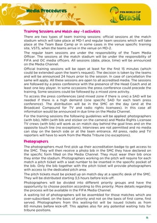 Media Procedures
13
Training Sessions and Match day -1 activities
There are two types of team training sessions: official sessions at the match
stadium which will take place at MD-1 and regular team sessions which will take
place at the Team Base Camp or in some cases in the venue specific training
site, VSTS, when the teams arrive in the venue on MD-2.
The regular team sessions are under the responsibility of the Team Media
Officer. The sessions at the match stadium will be under the responsibility of
FIFA and OC media officers. All sessions (date, place, time) will be announced
on the Media Channel.
Official training sessions will be open at least for the first 15 minutes (which
could be extended upon the team’s request). The decision is taken by the teams
and will be announced 24 hours prior to the session. In case of cancellation the
same will apply. All these sessions are open to all accredited media. The sessions
are followed by a press conference with the presence of the Head Coach and at
least one key player. In some occasions the press conference could precede the
training. Some sessions could be followed by a mixed zone activity.
To access the press conferences (and mixed zone if there is one) a SAD will be
needed if there is a high demand (one specific SAD for each team press
conference). The distribution will be in the SMC on the day (and at the
Broadcast Compound for TV and radio rights licensees). In this case all
information would be announced in due time on the Media Channel.
For the training sessions the following guidelines will be applied: photographers
(with bib), NRH (with bib and sticker on the camera) and Media Rights Licensee
TV crews (with bib) will work as on match day behind the goal lines and on the
opposite touch line (no exceptions). Interviews are not permitted and no media
can stay on the bench side or at the team entrance. All press, radio and TV
reporters will have to work from the Media Tribune (no exceptions).
Photographers
The photographers must first pick up their accreditation badge to get access to
the SMC. They will then receive a photo bib in the SMC they have declared on
the specific form filled on the Media Channel. They must wear their bib once
they enter the stadium. Photographers working on the pitch will require for each
match a pitch ticket with a seat number to be inserted in the specific pocket of
the bib. Only the bib together with the pitch ticket will provide photographers
with access to the dedicated pitch area.
The pitch tickets must be picked up on match day at a specific desk of the SMC.
They will be distributed starting 3,5 hours before kick-off.
Photographers will be divided into different priority groups and have the
opportunity to choose position according to this priority. More details regarding
the process will be available in the FIFA Media Channel.
A waiting list of photographers will be assembled for those matches which are
over-subscribed, on the basis of priority and not on the basis of first come, first
served. Photographers from this waiting-list will be issued tickets as from
60 minutes before kick-off. This applies also for any potential waiting lists for
tribune positions.
 