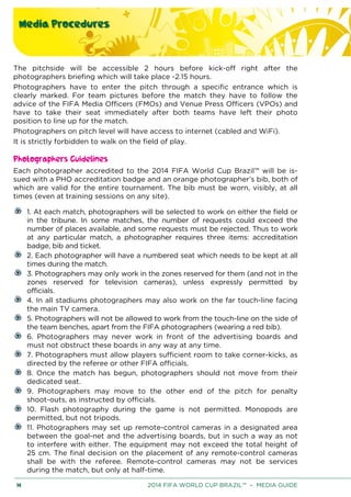 Media Procedures
14 2014 FIFA WORLD CUP BRAZIL™ – MEDIA GUIDE
The pitchside will be accessible 2 hours before kick-off right after the
photographers briefing which will take place -2.15 hours.
Photographers have to enter the pitch through a specific entrance which is
clearly marked. For team pictures before the match they have to follow the
advice of the FIFA Media Officers (FMOs) and Venue Press Officers (VPOs) and
have to take their seat immediately after both teams have left their photo
position to line up for the match.
Photographers on pitch level will have access to internet (cabled and WiFi).
It is strictly forbidden to walk on the field of play.
Photographers Guidelines
Each photographer accredited to the 2014 FIFA World Cup Brazil™ will be is-
sued with a PHO accreditation badge and an orange photographer’s bib, both of
which are valid for the entire tournament. The bib must be worn, visibly, at all
times (even at training sessions on any site).
1. At each match, photographers will be selected to work on either the field or
in the tribune. In some matches, the number of requests could exceed the
number of places available, and some requests must be rejected. Thus to work
at any particular match, a photographer requires three items: accreditation
badge, bib and ticket.
2. Each photographer will have a numbered seat which needs to be kept at all
times during the match.
3. Photographers may only work in the zones reserved for them (and not in the
zones reserved for television cameras), unless expressly permitted by
officials.
4. In all stadiums photographers may also work on the far touch-line facing
the main TV camera.
5. Photographers will not be allowed to work from the touch-line on the side of
the team benches, apart from the FIFA photographers (wearing a red bib).
6. Photographers may never work in front of the advertising boards and
must not obstruct these boards in any way at any time.
7. Photographers must allow players sufficient room to take corner-kicks, as
directed by the referee or other FIFA officials.
8. Once the match has begun, photographers should not move from their
dedicated seat.
9. Photographers may move to the other end of the pitch for penalty
shoot-outs, as instructed by officials.
10. Flash photography during the game is not permitted. Monopods are
permitted, but not tripods.
11. Photographers may set up remote-control cameras in a designated area
between the goal-net and the advertising boards, but in such a way as not
to interfere with either. The equipment may not exceed the total height of
25 cm. The final decision on the placement of any remote-control cameras
shall be with the referee. Remote-control cameras may not be services
during the match, but only at half-time.
 