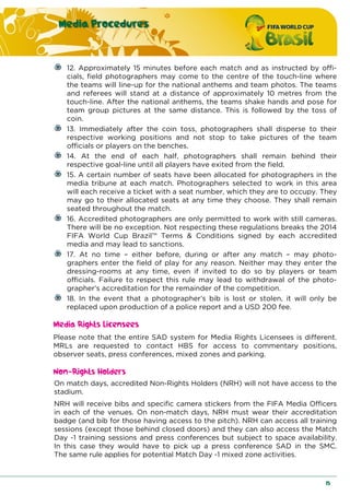 Media Procedures
15
12. Approximately 15 minutes before each match and as instructed by offi-
cials, field photographers may come to the centre of the touch-line where
the teams will line-up for the national anthems and team photos. The teams
and referees will stand at a distance of approximately 10 metres from the
touch-line. After the national anthems, the teams shake hands and pose for
team group pictures at the same distance. This is followed by the toss of
coin.
13. Immediately after the coin toss, photographers shall disperse to their
respective working positions and not stop to take pictures of the team
officials or players on the benches.
14. At the end of each half, photographers shall remain behind their
respective goal-line until all players have exited from the field.
15. A certain number of seats have been allocated for photographers in the
media tribune at each match. Photographers selected to work in this area
will each receive a ticket with a seat number, which they are to occupy. They
may go to their allocated seats at any time they choose. They shall remain
seated throughout the match.
16. Accredited photographers are only permitted to work with still cameras.
There will be no exception. Not respecting these regulations breaks the 2014
FIFA World Cup Brazil™ Terms & Conditions signed by each accredited
media and may lead to sanctions.
17. At no time – either before, during or after any match – may photo-
graphers enter the field of play for any reason. Neither may they enter the
dressing-rooms at any time, even if invited to do so by players or team
officials. Failure to respect this rule may lead to withdrawal of the photo-
grapher’s accreditation for the remainder of the competition.
18. In the event that a photographer’s bib is lost or stolen, it will only be
replaced upon production of a police report and a USD 200 fee.
Media Rights Licensees
Please note that the entire SAD system for Media Rights Licensees is different.
MRLs are requested to contact HBS for access to commentary positions,
observer seats, press conferences, mixed zones and parking.
Non-Rights Holders
On match days, accredited Non-Rights Holders (NRH) will not have access to the
stadium.
NRH will receive bibs and specific camera stickers from the FIFA Media Officers
in each of the venues. On non-match days, NRH must wear their accreditation
badge (and bib for those having access to the pitch). NRH can access all training
sessions (except those behind closed doors) and they can also access the Match
Day -1 training sessions and press conferences but subject to space availability.
In this case they would have to pick up a press conference SAD in the SMC.
The same rule applies for potential Match Day -1 mixed zone activities.
 