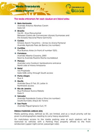 Media Procedures
Media entrances
17
The media entrances for each stadium are listed below
Belo Horizonte
Avenida Antonio Abrahao Caram
Gate G3
Brasilia
Via N1 - Eixo Monumental
Between Centro de Convencoes Ulysses Guimaraes and
the Estadio Nacional Mane Garrincha
Cuiaba
Ginasio Aecim Tocantins – Annex to Arena Pantanal
Avenida Agrícola Paes de Barros (no number)
Curitiba
Rua Buenos Aires (in front of number 1321)
Fortaleza
Avenida Alberto Craveiro, 2901
Next to Avenida Paulino Rocha roundabout
Manaus
Avenida Loris Cordovil, Sambodromo entrance
North side of Arena Amazonia
Natal
Via Projetada
Gate G08, entry through South access
Porto Alegre
Rua A
Recife
Avenida Deus E Fiel, 01, Letter A
Northwest access
Rio de Janeiro
Rua Professor Eurico Rabelo
Gate 9
Salvador
Avenida Presidente Costa e Silva (no number)
South/Sul Gate, Dique do Tororo
Sao Paulo
Avenida Miguel Ignacio Curi, 111
MEDIA PARKING AREAS (E5)
Media parking areas, defined as E5, are limited, and as a result priority will be
given to photographers needing to carry heavy equipment.
On matchdays access to the media parking area at each stadium will be
restricted to vehicles with a Parking Pass properly affixed to the front
windscreen (upper right corner, passenger side).
 