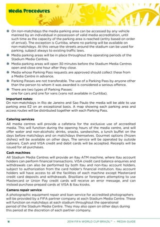 Media Procedures
18 2014 FIFA WORLD CUP BRAZIL™ – MEDIA GUIDE
On non-matchdays the media parking area can be accessed by any vehicle
manned by an individidual in possession of valid media accreditation, until
such time as the capacity of the parking area is reached (entry based on order
of arrival). The exception is Curitiba, where no parking will be available on
non-matchdays. At this venue the streets around the stadium can be used for
parking, subject always to existing traffic laws.
Media parking areas will be in place throughout the operating periods of the
Stadium Media Centres.
Media parking areas will open 30 minutes before the Stadium Media Centres
open and close one hour after they close.
Media whose Parking Pass requests are approved should collect these from
a Media Centre in advance.
Parking Passes are not transferable. The use of a Parking Pass by anyone other
than the person to whom it was awarded is considered a serious offence.
There are two types of Parking Passes:
one for cars and one for vans (vans not available in Curitiba).
Important notes:
On non-matchdays in Rio de Janeiro and Sao Paulo the media will be able to use
parking area E2 on an exceptional basis. A map showing each parking area and
access routes will be distributed together with each Parking Pass.
Catering services
All media centres will provide a cafeteria for the exclusive use of accredited
media. This will function during the opening hours of the media centre, and will
offer water and non-alcoholic drinks, snacks, sandwiches, a lunch buffet on the
days before matchdays and on matchdays themselves. Gourmet options (frozen
dishes) will be available on other days. The service will be operated by outside
caterers. Cash and VISA credit and debit cards will be accepted. Receipts will be
issued for all purchases.
Cash machines
All Stadium Media Centres will provide an Itau ATM machine, where Itau account
holders can perform financial transactions. VISA credit card balance enquiries and
withdrawals can also be performed by both Itau and non-Itau account holders,
subject to authorization from the card holder’s financial institution. Itau account
holders will have access to all the facilities of each machine except Mastercard
credit card deposits and withdrawals. Brazilians or foreigners attempting to use
Mastercard or Union Pay credit cards will receive an error message, and can
instead purchase prepaid cards at VISA & Itau kiosks.
Camera repair service
A photographic equipment repair and loan service for accredited photographers
will be provided by a FIFA partner company at each Stadium Media Centre. These
will function on matchdays at each stadium throughout the operational
period of the Stadium Media Centre. They may also open on other days during
this period at the discretion of each partner company.
 