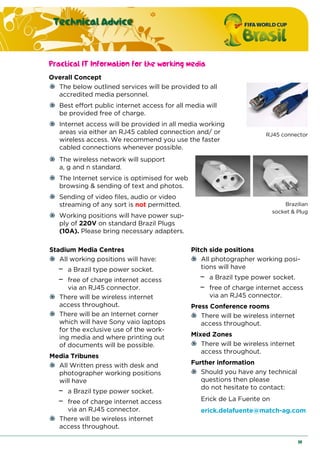 Technical Advice
19
Practical IT Information for the working media
Overall Concept
The below outlined services will be provided to all
accredited media personnel.
Best effort public internet access for all media will
be provided free of charge.
Internet access will be provided in all media working
areas via either an RJ45 cabled connection and/ or
wireless access. We recommend you use the faster
cabled connections whenever possible.
RJ45 connector
The wireless network will support
a, g and n standard.
The Internet service is optimised for web
browsing & sending of text and photos.
Sending of video files, audio or video
streaming of any sort is not permitted.
Working positions will have power sup-
ply of 220V on standard Brazil Plugs
(10A). Please bring necessary adapters.
Brazilian
socket & Plug
Stadium Media Centres
All working positions will have:
− a Brazil type power socket.
− free of charge internet access
via an RJ45 connector.
There will be wireless internet
access throughout.
There will be an Internet corner
which will have Sony vaio laptops
for the exclusive use of the work-
ing media and where printing out
of documents will be possible.
Media Tribunes
All Written press with desk and
photographer working positions
will have
− a Brazil type power socket.
− free of charge internet access
via an RJ45 connector.
There will be wireless internet
access throughout.
Pitch side positions
All photographer working posi-
tions will have
− a Brazil type power socket.
− free of charge internet access
via an RJ45 connector.
Press Conference rooms
There will be wireless internet
access throughout.
Mixed Zones
There will be wireless internet
access throughout.
Further information
Should you have any technical
questions then please
do not hesitate to contact:
Erick de La Fuente on
erick.delafuente@match-ag.com
 