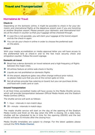 Travel and Transportation
20 2014 FIFA WORLD CUP BRAZIL™ – MEDIA GUIDE
International Air Travel
Check–in
Depending on the domestic airline, it might be possible to check in for your do-
mestic and international flights at the departure airport even if you are transiting
at another Brazilian airport. Please present your domestic and international tick-
ets at the check-in counter so that your luggage will be checked through.
In case this is not possible, you will claim your luggage at the transit airport
and do the check-in again.
You can do your check-in online in order to choose the preferred seat
on the plane.
Airport
With your media accreditation or media approval letter you will have access to
the preferential lane at check-in and to the fast track security check and
emigration counter. Follow the event signage.
Domestic air travel
Brazil has a dense domestic air travel network and a high frequency of flights
between the major cities.
All airlines feature an online web check-in facility
Liquids are not prohibited on domestic flights
At the airport, departure gates very often change without prior notice,
so please make sure that you are at the correct gate on time.
Not all airlines provide free catering on board, but you can purchase drinks
and food with credit card or cash.
Ground Transportation
In all Host Cities accredited media will have access to the Media Shuttle service,
which will provide transportation between Official Media Hotels and the Stadium
Media Centres (SMCs).
The shuttle service will work as follows:
1 - hour - intervals in non-match days
30 - minute - intervals in match days
The media shuttle service will start on the day of the opening of the Stadium
Media Centre and finish on the day when the SMC is closing. On a daily basis,
shuttles will be scheduled to be in time for the opening (09:00) and the last
shuttle will leave 15 minutes after the closing hour.
Media Shuttle timetables are subject to change. For the latest updates please
consult the FIFA Media Channel.
 