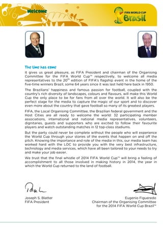 Welcome
The time has come
It gives us great pleasure, as FIFA President and chairman of the Organising
Committee for the FIFA World Cup™ respectively, to welcome all media
representatives to the 20th
edition of FIFA’s flagship event in the home of the
five-time winners Brazil, some 64 years since it was last held here back in 1950.
The Brazilians’ happiness and famous passion for football, coupled with the
country’s rich diversity of landscapes, colours and flavours, will make this World
Cup the only place to be for fans from all over the world. It will also be the
perfect stage for the media to capture the magic of our sport and to discover
even more about the country that gave football so many of its greatest players.
FIFA, the Local Organising Committee, the Brazilian federal government and the
Host Cities are all ready to welcome the world: 32 participating member
associations, international and national media representatives, volunteers,
dignitaries, guests and supporters who are excited to follow their favourite
players and watch outstanding matches in 12 top-class stadiums.
But the party could never be complete without the people who will experience
the World Cup through your stories of the events that happen on and off the
pitch. Knowing the importance and role of the media in this, our media team has
worked hard with the LOC to provide you with the very best infrastructure,
technology and media services, which have all been tailored to your needs to try
and make your job easier.
We trust that the final whistle of 2014 FIFA World Cup™ will bring a feeling of
accomplishment to all those involved in making history in 2014, the year in
which the World Cup returned to the land of football.
Joseph S. Blatter
FIFA President
Eugenio Figueredo
Chairman of the Organising Committee
for the 2014 FIFA World Cup Brazil™
 