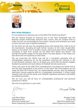 Welcome
Dear media colleagues,
It is our pleasure to welcome you to the 2014 FIFA World Cup Brazil™.
We are looking forward to receiving you in the same hospitable way the
Brazilian people traditionally welcome their visitors. We are working hard to
make sure you are surrounded by the comfort, security and amenities you need
to carry out your work in perfect conditions.
On the pitch we will have 32 competing teams who earned their right to be at
the tournament, including all eight former winners of the most sought-after
trophy on the planet. The 12 modern venues, which have been either completely
renovated or built from scratch for the 2014 FIFA World Cup Brazil™, will
provide the perfect stage for the lead actors, the best players in the world, but
also those who are reporting on their feats.
We are convinced the World Cup will be a wonderful spectacle and an
unforgettable experience for all the spectators watching the matches in the
12 new Brazilian stadiums. But it is through your work that the planet’s biggest
football tournament will reach billions of football fans the world over.
Those who were at the 2013 FIFA Confederations Cup Brazil can testify that it
was the best tournament in the history of the event. We firmly believe we will
make the 2014 FIFA World Cup™ an unprecedented success, with the following
significant records auguring well for a memorable tournament: 11 million ticket
requests from all over the world, over 150,000 registered volunteers and 18,000
accredited journalists.
We are sure you will all have an unforgettable professional and personal
experience in Brazil.
We wish you good luck in your work.
Jose Maria Marin
Chairman of the
2014 FIFA World Cup™
Brazil Organising Committee
Ricardo Trade
CEO of the
2014 FIFA World Cup™
Brazil Organising Committee
 