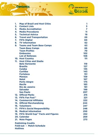 Contents
1. Map of Brazil and Host Cities 1
2. Contact Lists 3
3. Media Accreditation 7
4. Media Procedures 11
5. Technical Advice 19
6. Travel and Transportation 20
7. FIFA Digital 60
8. TV Information 62
9. Teams and Team Base Camps 63
Team Base Camps 66
Team Profiles 70
Embassies 102
List of Referees 108
10. Host Country 111
11. Host Cities and Stadia
Belo Horizonte 119
Brasilia 127
Cuiaba 135
Curitiba 143
Fortaleza 151
Manaus 159
Natal 167
Porto Alegre 175
Recife 183
Rio de Janeiro 191
Salvador 199
Sao Paulo 207
12. Official Marks 215
13. FIFA Fan Fest™ 221
14. Commercial Affiliates 222
15. Official Merchandising 244
16. Volunteers 247
17. FIFA’s Social Responsibility 248
18. Medical information 250
19. FIFA World Cup™ Facts and Figures 252
20. Calendar 269
21. Note Pages 273
Publishing Credits
Fold-out – Match Schedule
Hotlines
 