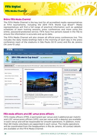 FIFA Digital
FIFA Media Channel
60 2014 FIFA WORLD CUP BRAZIL™ – MEDIA GUIDE
Online FIFA Media Channel
The FIFA Media Channel is the key tool for all accredited media representatives
at FIFA tournaments, including the 2014 FIFA World Cup Brazil™. Media
representatives will find a full range of practical information such as updated
schedules of team training sessions, press conferences and more using this
online, password-protected service. FIFA have five persons based in the HQ to
ensure the information is accurate and up-to-date.
The FIFA Media Channel will also stream all official press conferences live. This
includes the daily media briefings held in the morning of each day in the press
conference room of the stadiums in São Paulo (12-13 June) and Rio de Janeiro
(14 June-13 July).
FIFA media officers and LOC venue press officers
FIFA media officers (FMO, 2 permanent per venue and 2 additional per match)
and LOC venue press officers (VPO, one per venue with a deputy) are available
in each venue and will be responsible for smooth operations. In addition, more
than 60 media volunteers are appointed in each venue. The media operations
will be coordinated from the headquarters in Rio de Janeiro. All contact details
are available on the FIFA Media Channel.
 