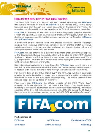 FIFA Digital
FIFA.com
61
Follow the FIFA World Cup™ on FIFA’s Digital Platforms
The 2014 FIFA World Cup Brazil™ will be covered extensively on FIFA.com
(the Official Website of FIFA), m.fifa.com (FIFA’s mobile site), FIFA’s newly
launched app and through our social accounts on Facebook and Twitter to
provide a complete and interactive experience for football fans across the globe.
FIFA.com is available in the four official FIFA languages (English, German,
French and Spanish), as well as Arabic and Brazilian Portuguese, which also has
dedicated language-specific twitter accounts which can be found at @fifacom
and @fifaworldcup.
A dedicated on-site editorial team will provide extensive editorial coverage
ranging from exclusive interviews, complete player profiles, match previews,
match summaries, post-match quotes and analyses, feature stories, colour and
atmosphere pieces and much, much more.
FIFA.com will also offer users a daily live blog from Brazil, covering all aspects
of the tournament. During the matches fans will be able to enter FIFA’s Global
Stadium to #joinin and follow the action, plus share their excitement and World
Cup experiences. After the final whistle free video highlights of the 64 matches
will be available for users worldwide.
User interaction has become a huge focus for FIFA.com over recent years, and
fans will be able to connect with FIFA to discuss the happenings and all aspects
of football with tens of millions of fans through the website and social media.
For the first time at this FIFA World Cup™, the FIFA App will be in operation
offering its users the ability to never miss a moment of the action, available to
download for free via the App Store or Google Play. The mobile version of the
site also keeps people updated on the move.
Four years ago, FIFA.com, the official website of the FIFA World Cup™,
provided a fitting platform for the 2010 FIFA World Cup South Africa™,
matching a successful tournament on the field with wide-reaching, innovative
coverage off it. Over 150 million unique users visited the site during the 31 days of
the tournament – three times as many as for the 2006 FIFA World Cup Germany™.
Find out more at:
FIFA.com m.FIFA.com Facebook.com/FIFA
@FIFAcom @FIFAworldcup #worldcup
 
