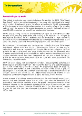 TV Information
62 2014 FIFA WORLD CUP BRAZIL™ – MEDIA GUIDE
Broadcasting to the world
The global broadcaster community is looking forward to the 2014 FIFA World
Cup Brazil™, and as such great preparation has gone into ensuring that a world
class product is delivered across the globe, with close to 3,000 professionals
will be involved in the multilateral production and services efforts. We are also
getting ready to welcome the largest broadcast community to Brazil, with well
over 10,000 accredited personnel from media rights licensees.
FIFA's long standing TV service provider HBS will again act as Host Broadcaster
for this event, ensuring production and delivery of an international TV signal at
the highest standard. All 64 matches will be produced in High Definition
standard 16/9 with the standard multilateral 29-camera plan implemented at the
2010 FIFA World Cup South Africa™ being upgraded to a 34-camera plan.
Broadcasters in all territories hold the broadcast rights for the 2014 FIFA World
Cup Brazil™, giving them the option of broadcasting full matches live and/or
delayed, as well as show highlights clips from all 64 matches right after the final
whistle. As always, there will be a large production planned for this event, with
3 games produced in 4K and more in 8K, as well as a comprehensive multimedia
content package which has been developed for the fans around the world,
where we expect a great take up of these services with large amounts of fan
interaction via social media.
FIFA will work closely with a number of providers – including HBS, DeltaTre and
the European Broadcasting Union – to ensure the delivery of a global broadcast
signal with world-class production values. An experienced team of directors,
cameramen, commentators and technicians will work in the stadia to provide
coverage of each match. This will then be distributed to the homes of billions of
viewers around the world via the International Broadcast Centre in the
Riocentro Exhibition Complex located in Barra da Tijuca, Rio de Janeiro.
A vast amount of additional programming around the matches will be produced,
putting the participating teams, the 12 Host Cities and the beautiful Host
Country of Brazil in the spotlight across the world, culminating in up to 5,000
hours of footage on the servers by the end of the event. Expectations are high
that the audience figures from the 2010 FIFA World Cup South Africa™ can be
topped by the time the 2014 champion is crowned in Rio de Janeiro on the
13th
of July!
 