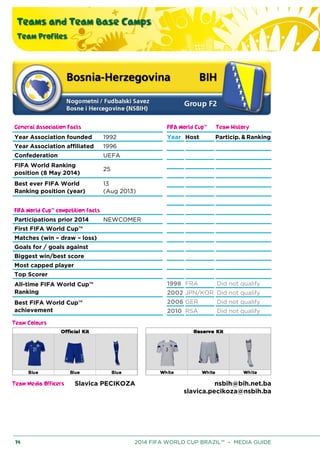 Teams and Team Base Camps
Team Profiles
74 2014 FIFA WORLD CUP BRAZIL™ – MEDIA GUIDE
General Association Facts FIFA World Cup™ Team History
Year Association founded 1992 Year Host Particip. & Ranking
Year Association affiliated 1996
Confederation UEFA
FIFA World Ranking
position (8 May 2014)
25
Best ever FIFA World
Ranking position (year)
13
(Aug 2013)
FIFA World Cup™ competition facts
Participations prior 2014 NEWCOMER
First FIFA World Cup™
Matches (win – draw – loss)
Goals for / goals against
Biggest win/best score
Most capped player
Top Scorer
All-time FIFA World Cup™
Ranking
1998 FRA Did not qualify
2002 JPN/KOR Did not qualify
Best FIFA World Cup™
achievement
2006 GER Did not qualify
2010 RSA Did not qualify
Team Colours
Team Media Officers Slavica PECIKOZA nsbih@bih.net.ba
slavica.pecikoza@nsbih.ba
 