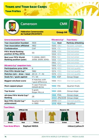 Teams and Team Base Camps
Team Profiles
76 2014 FIFA WORLD CUP BRAZIL™ – MEDIA GUIDE
General Association Facts FIFA World Cup™ Team History
Year Association founded 1959 Year Host Particip. & Ranking
Year Association affiliated 1962 1930 URU No prel. compet.
Confederation CAF 1934 ITA Did not enter
FIFA World Ranking
position (8 May 2014)
50
1938 FRA Did not enter
1950 BRA Did not enter
Best ever FIFA World
Ranking position (year)
11 (2006, 2007,
2008, 2009, 2010)
1954 SUI Did not enter
1958 SWE Did not enter
1962 CHI Did not enter
FIFA World Cup™ competition facts 1966 ENG Withdrew fr. prel. comp.
Participations prior 2014 6 1970 MEX Did not qualify
First FIFA World Cup™ 1982 1974 FRG Did not qualify
Matches (win – draw – loss) 20 (4 – 7 – 9) 1978 ARG Did not qualify
Goals for / goals against 17 / 34 1982 ESP Group Stage
Biggest win/best score
4 matches with
1 goal difference
1986 MEX Did not qualify
Most capped player
11 caps Francois
OMAM-BIYIK
1990 ITA Quarter-finals
Top Scorer
5 goals
Roger MILLA
1994 USA Group stage
All-time FIFA World Cup™
Ranking
28
1998 FRA Group stage
2002 JPN/KOR Group stage
Best FIFA World Cup™
achievement
Quarter-finals
in 1990
2006 GER Did not qualify
2010 RSA Qualified
Team Colours
Team Media Officers Raphael NKOA rnkoa@yahoo.fr
 