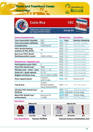 Teams and Team Base Camps
Team Profiles
79
General Association Facts FIFA World Cup™ Team History
Year Association founded 1921 Year Host Particip. & Ranking
Year Association affiliated 1927 1930 URU No prel. compet.
Confederation CONCACAF 1934 ITA Did not enter
FIFA World Ranking
position (8 May 2014)
34
1938 FRA Withdrew fr. prel. comp.
1950 BRA Did not enter
Best ever FIFA World
Ranking position (year)
17
(2003, 2004)
1954 SUI Entry not accepted
1958 SWE Did not qualify
1962 CHI Did not qualify
FIFA World Cup™ competition facts 1966 ENG Did not qualify
Participations prior 2014 3 1970 MEX Did not qualify
First FIFA World Cup™ 1990 1974 FRG Did not qualify
Matches (win – draw – loss) 10 (3 – 1 – 6) 1978 ARG Did not qualify
Goals for / goals against 12 / 21 1982 ESP Did not qualify
Biggest win/best score 2-0 vs CHN in 2002 1986 MEX Did not qualify
Most capped player
5 players
with 6 caps
1990 ITA Round of 16
Top Scorer
3 goals
Ronald GOMEZ
Paulo WANCHOPE
1994 USA Did not qualify
All-time FIFA World Cup™
Ranking
40
1998 FRA Did not qualify
2002 JPN/KOR Group stage
Best FIFA World Cup™
achievement
Round of 16
in 1990
2006 GER Group stage
2010 RSA Did not qualify
Team Colours
Team Media Officers Manuel MUÑOZ manuel.munoz@fedefutbol.com
 