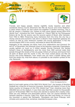 RIO
Host Cities
Rio de Janeiro
191
Friendly and happy people, intense nightlife, lovely beaches and other
worldwide famous tourist attractions like Pão de Açucar and Cristo Redentor.
A place where nature, art and culture live together in perfect harmony. This is
Rio de Janeiro, a fantastic city, chosen to host seven games during 2014 FIFA
World Cup™, including the final. Founded on 1 March 1565 by the Portuguese
Estácio de Sá, Rio de Janeiro was the second capital of Brazil, after Salvador,
from 1763 to 1960. Preserving many memories from this time, the city has a
strong cultural and economic role and it is Brazil’s most important gateway for
visitors as well as Latin America’s number one tourist destination. It has the
second largest GPD in the country, estimated at about R$ 209 billion.
Highlights of the calendar are News Year’s Eve celebrations and Carnaval. On
the 31st
of December, the fireworks show at the beaches, especially Copacabana,
usually gathers as much as 2 million people. During Carnaval, the Samba
School’s show at Sambódromo and the more than 400 carnival clubs that
parade through the streets of the city grasp millions of cariocas and tourist from
all parts of Brazil and the world. In Rio, the most visited places are Pão de
Açucar and Cristo Redentor, from where one can have a breath taking view
from the whole city. And from above, it’s possible to see another symbol of the
city: Maracanã.
Photo: Divulgação RioTur
Built to host eight games of the 1950 FIFA World Cup™, the temple of Brazilian
football has a long list of historical moments. Starting with fateful 1-2 loss of the
home country to Uruguay at the FIFA World Cup™ final, shocking more than
200.000 fans at the stadium. It was there also that Pelé scored his thousandth
goal on 19 November 1969. For those who decide to explore Rio’s nearby cities,
there are very different and attractable options. One can choose between the
fantastic beaches in Buzios, Cabo Frio, Angra dos Reis and Paraty, or a trip to
the mountain in places like Petrópolis, Teresópolis and Nova Friburgo, with
climates and customs that, somehow, resemble European cities.
 