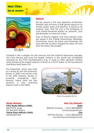 Host Cities
Rio de Janeiro
192 2014 FIFA WORLD CUP BRAZIL™ – MEDIA GUIDE
Football
Rio de Janeiro is the very depiction of Brazilian
football, with all forms of ball games taking on its
streets, public parks and beaches. It comes as no
surprise, then, that the city is the birthplace of
such world-renowned players as Jairzinho, Zico
and Ronaldo, to name but a few.
Four of Brazil's biggest and most popular clubs
are based in the Cidade Maravilhosa: Botafogo,
Fluminense, Vasco da Gama and Flamengo, the
club with the country's biggest fan base, of more
than 40 million aficionados.
Football is like a religion for the cariocas and the mythical Maracanã, arguably
the most famous and once the largest stadium in the world was completely
renewed for the FIFA Confederations Cup, in order to offer absolute comfort
while still being the largest stadium in Brazil as a 75,117-seater. In the tournament
final Brazil beat Spain 3-0.
The Engenhão, which was built
as a venue for the Pan-American
Games in 2007 and will be used
in the 2016 Olympic Games, is
currently undergoing main-
tenance. Vasco owns the São
Januário, a very charming
stadium built in the 1920s.
Photo: Divulgação RioTur
Media Contacts Host City Contacts
FIFA Media Officers (FMO) State
ROCHA Cristiana + 55 21 980298887
crisrocha@gmail.com
City
MATOS Marcelo + 55 21 985559345
marcelo.rioeventos@gmail.com
BAPTISTA Jorge
DE BACKER Thierry
Venue Press Officers (VPO)
DANZIGER Rolf
 