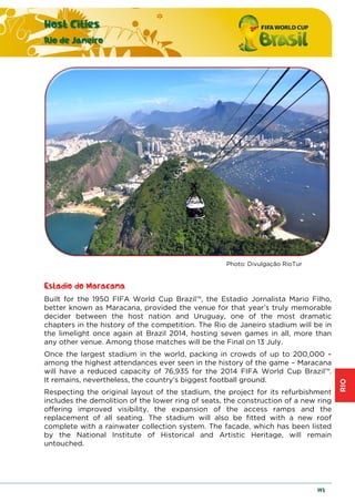 RIO
Host Cities
Rio de Janeiro
193
Photo: Divulgação RioTur
Estadio do Maracana
Built for the 1950 FIFA World Cup Brazil™, the Estadio Jornalista Mario Filho,
better known as Maracana, provided the venue for that year’s truly memorable
decider between the host nation and Uruguay, one of the most dramatic
chapters in the history of the competition. The Rio de Janeiro stadium will be in
the limelight once again at Brazil 2014, hosting seven games in all, more than
any other venue. Among those matches will be the Final on 13 July.
Once the largest stadium in the world, packing in crowds of up to 200,000 –
among the highest attendances ever seen in the history of the game – Maracana
will have a reduced capacity of 76,935 for the 2014 FIFA World Cup Brazil™.
It remains, nevertheless, the country’s biggest football ground.
Respecting the original layout of the stadium, the project for its refurbishment
includes the demolition of the lower ring of seats, the construction of a new ring
offering improved visibility, the expansion of the access ramps and the
replacement of all seating. The stadium will also be fitted with a new roof
complete with a rainwater collection system. The facade, which has been listed
by the National Institute of Historical and Artistic Heritage, will remain
untouched.
 
