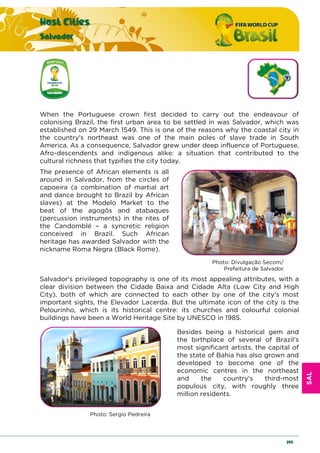SAL
Host Cities
Salvador
199
When the Portuguese crown first decided to carry out the endeavour of
colonising Brazil, the first urban area to be settled in was Salvador, which was
established on 29 March 1549. This is one of the reasons why the coastal city in
the country's northeast was one of the main poles of slave trade in South
America. As a consequence, Salvador grew under deep influence of Portuguese,
Afro-descendents and indigenous alike: a situation that contributed to the
cultural richness that typifies the city today.
The presence of African elements is all
around in Salvador, from the circles of
capoeira (a combination of martial art
and dance brought to Brazil by African
slaves) at the Modelo Market to the
beat of the agogôs and atabaques
(percussion instruments) in the rites of
the Candomblé – a syncretic religion
conceived in Brazil. Such African
heritage has awarded Salvador with the
nickname Roma Negra (Black Rome).
Photo: Divulgação Secom/
Prefeitura de Salvador
Salvador's privileged topography is one of its most appealing attributes, with a
clear division between the Cidade Baixa and Cidade Alta (Low City and High
City), both of which are connected to each other by one of the city's most
important sights, the Elevador Lacerda. But the ultimate icon of the city is the
Pelourinho, which is its historical centre: its churches and colourful colonial
buildings have been a World Heritage Site by UNESCO in 1985.
Besides being a historical gem and
the birthplace of several of Brazil's
most significant artists, the capital of
the state of Bahia has also grown and
developed to become one of the
economic centres in the northeast
and the country's third-most
populous city, with roughly three
million residents.
Photo: Sergio Pedreira
 