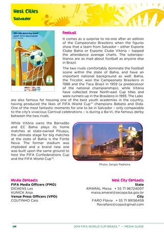 Host Cities
Salvador
200 2014 FIFA WORLD CUP BRAZIL™ – MEDIA GUIDE
Football
It comes as a surprise to no-one after an edition
of the Campeonato Brasileiro when the figures
show that a team from Salvador – either Esporte
Clube Bahia or Esporte Clube Vitória – topped
the attendance average charts. The soteropo-
litanos are as mad about football as anyone else
in Brazil.
The two rivals comfortably dominate the football
scene within the state of Bahia, and have an
important national background as well: Bahia,
the Tricolor, won the Campeonato Brasileiro in
1988 and the Taca Brasil in 1959 (a predecessor
of the national championships), while Vitória
have collected three North-east Cup titles and
were runners-up in the Brasileiro in 1993. The Leão
are also famous for housing one of the best youth academies in the country,
having produced the likes of FIFA World Cup™ champions Bebeto and Dida.
One of the most fantastic moments for one to be in Salvador – only comparable
to the city's vivacious Carnival celebrations – is during a Ba-Vi, the famous derby
between the two rivals.
While Vitória owns the Barradão
and EC Bahia plays its home
matches at state-owned Pituaçu,
the ultimate stage for big matches
at the state of Bahia is the Fonte
Nova. The former stadium was
imploded and a brand new one
was built upon the same ground to
host the FIFA Confederations Cup
and the FIFA World Cup™.
Photo: Sergio Pedreira
Media Contacts Host City Contacts
FIFA Media Officers (FMO) State
AMARAL Maisa + 55 71 96724007
maisa.amaral@secopa.ba.gov.br
City
FARO Flávia + 55 71 99156459
flaviafaro@copa@gmail.com
DICKENS Les
KUNICK Anja
Venue Press Officers (VPO)
COUTINHO Caio
 
