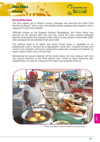 SAL
Host Cities
Salvador
201
Arena Fonte Nova
The first capital city in Brazil’s history, Salvador will welcome the 2014 FIFA
World Cup Brazil™ with a new and already tested, purpose-built stadium with a
capacity of more than 48,000.
Officially known as the Estadio Octavio Mangabeira, the Fonte Nova was
opened on 28 January 1951 and was the venue for many derbies between
Esporte Clube Bahia and Esporte Clube Vitória. It was closed in November 2007
and subsequently demolished three years later.
The stadium built in its place, the Arena Fonte Nova, is modelled on its
predecessor and is covered by a lightweight, metal roof. A public-private joint
venture, the complex will house a panoramic restaurant, museum of football, car
parks, shops, hotels and a concert hall.
Maintaining the proud tradition of the Fonte Nova, the new stadium will host
four group matches at the FIFA World Cup™, three of them featuring top-
seeded teams, as well as a Round-of-16 match and a quarter-final tie.
Photo: Divulgação Secom/Prefeitura de Salvador
 