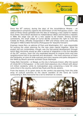 BHZ
Host Cities
Belo Horizonte
119
Since the 18th
century, during the days of the Inconfidência Mineira – an
independence conspiracy against the domination of the Portuguese crown – the
state of Minas Gerais gambled with the idea of instating a new capital to replace
Ouro Preto. Once Brazil declared its independence (1822) and became a republic
in 1889, the stage was set for a new capital to be chosen. Among several
contestants, the small village of Curral del-Rei achieved the right to host the
Cidade de Minas, officially inaugurated in 1897 and whose name was eventually
changed in 1906 to Belo Horizonte (Portuguese for ‘beautiful horizon').
Engineer Aarao Reis, an admirer of Paris and Washington, D.C., was responsible
for putting the urban planning for the new state capital together. What his
project did not contemplate, though, was the fast-paced development through
which Belo Horizonte would go after a period of stagnation in the first decades
of the 20th
century. Soon the city expanded beyond its original limits and new
neighbourhood had to be planned and developed – the most notorious of them
the Pampulha, an area of wide avenues and many squares and parks designed in
the 1940s by Brazil's premier architect Oscar Niemeyer.
Today Belo Horizonte – or Beagá, as the city is famously known, after the sound
of initials BH in Portuguese – is the sixth-most populous city in Brazil with about
2.4 million residents, while its metropolitan area comprising a total 34 cities
ranks third in the country, behind Sao Paulo and Rio de Janeiro.
From the beauty of its green areas to the careful city-planning; from the wide
array of cultural activities to the nature wonders of the Serra do Curral
surrounding it, Belo Horizonte has a lot to entertain its visitors.
Photo: Click Estudio Profissional – Acervo Belotur
 