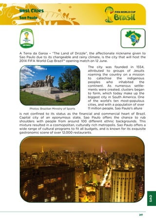 SAO
Host Cities
Sao Paulo
207
A Terra da Garoa – “The Land of Drizzle”, the affectionate nickname given to
Sao Paulo due to its changeable and rainy climate, is the city that will host the
2014 FIFA World Cup Brazil™ opening match on 12 June.
Photos: Brazilian Ministry of Sports
The city was founded in 1554,
attributed to groups of Jesuits
roaming the country on a mission
to catechise the indigenous
peoples who inhabited the
continent. As numerous settle-
ments were created, clusters began
to form, which today make up the
biggest city in South America. One
of the world's ten most-populous
cities, and with a population of over
11 million people, Sao Paulo's allure
is not confined to its status as the financial and commercial heart of Brazil.
Capital city of an eponymous state, Sao Paulo offers the chance to rub
shoulders with people from around 100 different ethnic backgrounds. This
mixture resulted in a cosmopolitan, culturally rich metropolis. Sao Paulo offers a
wide range of cultural programs to fit all budgets, and is known for its exquisite
gastronomic scene of over 12,000 restaurants.
 