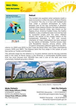 Host Cities
Belo Horizonte
120 2014 FIFA WORLD CUP BRAZIL™ – MEDIA GUIDE
Football
The number one question when someone meets a
belo-horizontino is often the same: Atletico Mineiro
or Cruzeiro? The city is in love with football and
lives under a constant atmosphere of rivalry
between two of the top contenders in Brazilian
football: Clube Atletico Mineiro, the Galo (Rooster),
and Cruzeiro Esporte Clube, also known as the
Raposa (Fox). América Futebol Clube, the Coelho
(Rabbit), is also a traditional state rival and has had
its successful surges over the years. Atletico
Mineiro, the winner of the maiden edition of the
Campeonato Brasileiro in 1971 and current
champion of Copa Libertadores has been graced
by the talents of Reinaldo, Toninho Cerezo, Eder
and Ronaldinho Gaucho, among others, while
Cruzeiro's silverware collection goes from two Bra-
sileiros (in 2003 and 2013) to four Copa do Brasil titles, two Copa Libertadores
crowns (1976 and 1997). The Raposa were the first stage in the career of such
big names as Tostão and Ronaldo.
The ultimate stage for the Atletico vs. Cruzeiro derbies and for the big matches
held in the state of Minas Gerais is the Mineirao; a comfortable 62,000-seater
that has once housed over 100,000 fans and is one of the best and most
charismatic football grounds in Brazil.
Photo: Carlos Alberto – Imprensa MG
Media Contacts Host City Contacts
FIFA Media Officers (FMO) State
MARTINS Alexandra + 55 31 94051877
alexandra.gonzaga@copa.mg.gov.br
City
MARIA Fernanda + 55 31 97156571
fernanda.mpereira@pbh.gov.br
STEINHOFF Jochen
SOTO CALDERON Mariana
Venue Press Officers (VPO)
MILTON Eduarda
 