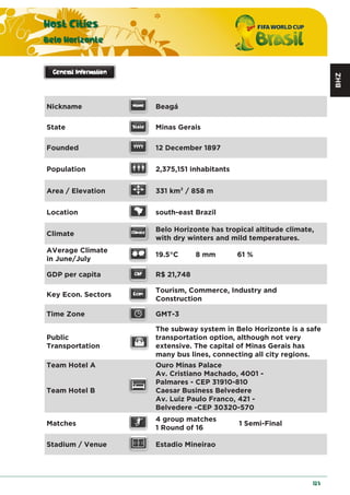 BHZ
Host Cities
Belo Horizonte
123
Nickname Beagá
State Minas Gerais
Founded 12 December 1897
Population 2,375,151 inhabitants
Area / Elevation 331 km2 / 858 m
Location south-east Brazil
Climate
Belo Horizonte has tropical altitude climate,
with dry winters and mild temperatures.
AVerage Climate
in June/July
19.5°C 8 mm 61 %
GDP per capita R$ 21,748
Key Econ. Sectors
Tourism, Commerce, Industry and
Construction
Time Zone GMT-3
Public
Transportation
The subway system in Belo Horizonte is a safe
transportation option, although not very
extensive. The capital of Minas Gerais has
many bus lines, connecting all city regions.
Team Hotel A
Team Hotel B
Ouro Minas Palace
Av. Cristiano Machado, 4001 -
Palmares - CEP 31910-810
Caesar Business Belvedere
Av. Luiz Paulo Franco, 421 -
Belvedere -CEP 30320-570
Matches
4 group matches
1 Round of 16
1 Semi-Final
Stadium / Venue Estadio Mineirao
 