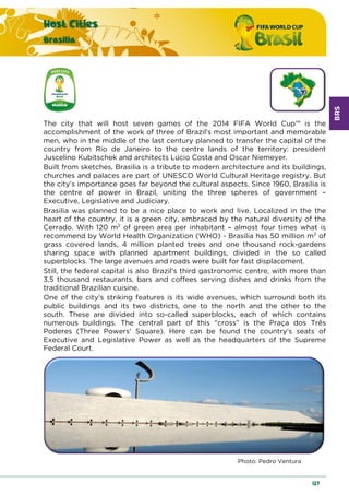 BRS
Host Cities
Brasilia
127
The city that will host seven games of the 2014 FIFA World Cup™ is the
accomplishment of the work of three of Brazil’s most important and memorable
men, who in the middle of the last century planned to transfer the capital of the
country from Rio de Janeiro to the centre lands of the territory: president
Juscelino Kubitschek and architects Lúcio Costa and Oscar Niemeyer.
Built from sketches, Brasilia is a tribute to modern architecture and its buildings,
churches and palaces are part of UNESCO World Cultural Heritage registry. But
the city’s importance goes far beyond the cultural aspects. Since 1960, Brasilia is
the centre of power in Brazil, uniting the three spheres of government –
Executive, Legislative and Judiciary.
Brasilia was planned to be a nice place to work and live. Localized in the the
heart of the country, it is a green city, embraced by the natural diversity of the
Cerrado. With 120 m2 of green area per inhabitant – almost four times what is
recommend by World Health Organization (WHO) - Brasilia has 50 million m2 of
grass covered lands, 4 million planted trees and one thousand rock-gardens
sharing space with planned apartment buildings, divided in the so called
superblocks. The large avenues and roads were built for fast displacement.
Still, the federal capital is also Brazil’s third gastronomic centre, with more than
3,5 thousand restaurants, bars and coffees serving dishes and drinks from the
traditional Brazilian cuisine.
One of the city's striking features is its wide avenues, which surround both its
public buildings and its two districts, one to the north and the other to the
south. These are divided into so-called superblocks, each of which contains
numerous buildings. The central part of this “cross” is the Praça dos Três
Poderes (Three Powers' Square). Here can be found the country's seats of
Executive and Legislative Power as well as the headquarters of the Supreme
Federal Court.
Photo: Pedro Ventura
 