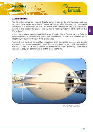 BRS
Host Cities
Brasilia
129
Estadio Nacional
Few Brazilian cities can match Brasilia when it comes to architecture, and the
imposing Estadio Nacional Mané Garrincha, named after Brazilian soccer legend
Garrincha, is a reflection of that, an arena with seating for 70,042 spectators,
making it the second largest of the stadiums hosting matches at the 2014 FIFA
World Cup™.
In the place where once stood the former Estadio Mané Garrincha, the Estadio
Nacional boasts a new facade, metal roof and stands, as well as a lowered pitch
enabling unobstructed views from every seat.
Founded on carbon neutrality, recycling and complete access via public
transport, this environmentally friendly construction project will consolidate
Brasilia’s status as a world leader in sustainable urban planning, creating a
valuable legacy for other sectors of the local economy.
Photo: Pedro Ventura
 