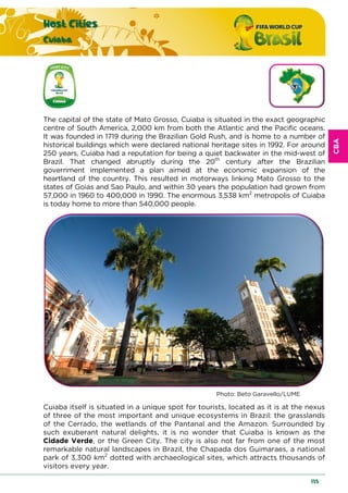 CBA
Host Cities
Cuiaba
135
The capital of the state of Mato Grosso, Cuiaba is situated in the exact geographic
centre of South America, 2,000 km from both the Atlantic and the Pacific oceans.
It was founded in 1719 during the Brazilian Gold Rush, and is home to a number of
historical buildings which were declared national heritage sites in 1992. For around
250 years, Cuiaba had a reputation for being a quiet backwater in the mid-west of
Brazil. That changed abruptly during the 20th
century after the Brazilian
government implemented a plan aimed at the economic expansion of the
heartland of the country. This resulted in motorways linking Mato Grosso to the
states of Goias and Sao Paulo, and within 30 years the population had grown from
57,000 in 1960 to 400,000 in 1990. The enormous 3,538 km2
metropolis of Cuiaba
is today home to more than 540,000 people.
Photo: Beto Garavello/LUME
Cuiaba itself is situated in a unique spot for tourists, located as it is at the nexus
of three of the most important and unique ecosystems in Brazil: the grasslands
of the Cerrado, the wetlands of the Pantanal and the Amazon. Surrounded by
such exuberant natural delights, it is no wonder that Cuiaba is known as the
Cidade Verde, or the Green City. The city is also not far from one of the most
remarkable natural landscapes in Brazil, the Chapada dos Guimaraes, a national
park of 3,300 km2
dotted with archaeological sites, which attracts thousands of
visitors every year.
 
