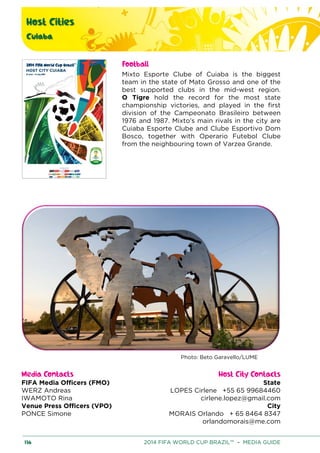 Host Cities
Cuiaba
136 2014 FIFA WORLD CUP BRAZIL™ – MEDIA GUIDE
Football
Mixto Esporte Clube of Cuiaba is the biggest
team in the state of Mato Grosso and one of the
best supported clubs in the mid-west region.
O Tigre hold the record for the most state
championship victories, and played in the first
division of the Campeonato Brasileiro between
1976 and 1987. Mixto’s main rivals in the city are
Cuiaba Esporte Clube and Clube Esportivo Dom
Bosco, together with Operario Futebol Clube
from the neighbouring town of Varzea Grande.
Photo: Beto Garavello/LUME
Media Contacts Host City Contacts
FIFA Media Officers (FMO) State
LOPES Cirlene +55 65 99684460
cirlene.lopez@gmail.com
City
MORAIS Orlando + 65 8464 8347
orlandomorais@me.com
WERZ Andreas
IWAMOTO Rina
Venue Press Officers (VPO)
PONCE Simone
 